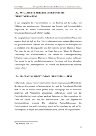 Roxana Dârjan                   Die vergleichende Potentialanalyse des Reittourismus im internationalen Kontext



1.3.3. AUFGABEN UND ZIELE DER GEOGRAPHIE DES
FREIZEITVERHALTENS


In der Geographie des Freizeitverhaltens ist das Interesse auf die Analyse und
Erklärung der raumbezogenen Dimensionen des Freizeit- und Fremdenverkehrs
ausgerichtet. Es werden Raumstrukturen und Prozesse, die sich aus der
Grunddaseinsfunktion „sich erholen“ ergeben.

Die Geographie des Freizeitverhaltens befasst sich auf wissenschaftliche Weise unter
anderem damit, die sich aus dem Freizeitverhalten ergebenen sozialen, ökonomischen
und gesellschaftlichen Probleme bzw. Phänomene zu begreifen und Lösungsansätze
zu erarbeiten. Diese Lösungsansätze sind laut Steinecke auf drei Ebenen zu finden.
Zum einen ist dies die Erarbeitung von Praxis bezogenen Wissen für Planungs-,
Verwaltungs- und Wirtschaftszwecke. Zum zweiten soll Grundlagenforschung
betrieben werden, um daraus Theorien zu bilden und Prognosen abgehen zu können.
Zum dritten ist es die gesellschaftstheoretische Forschung, auf deren Grundlage
Einstellungen und Handlungsweisen im Freizeit und Fremdenverkehr verändert
werden sollen.12



1.3.4. ALLGEMEINE BEDEUTUNG DES FREIZEIVERHALTENS


Früher spielte sich das Freizeitverhalten nicht zuletzt werden geringeren Mobilität der
Bevölkerung überwiegend im Wohnumfeld ab. Im Laufe der Zeit nahm die Mobilität
stark zu und es wurden immer größere Wege zurückgelegt, um an besonderen
Angeboten         und    Attraktionen         teilzunehmen.        Einhergehend          damit     kam      der
Freizeitaktivität eine immer grösser werdende Bedeutung zu. Das Ausmaß und die
Form der Freizeit sind wie alle wirtschaftlichen Güter von Angebots-und
Nachfragefaktoren           abhängig.          Die      veränderten         Rahmenbedingungen               des
Freizeitverhaltens lassen sich demzufolge sowohl auf der Angebots- als auch auf der
Nachfrageseite in einigen markanten Punkten erkennen, die sich wie folgt darstellen.




12
     Vgl. Kleeberg 2004: S.19

                                                                                                              18
 