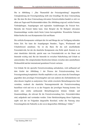 Roxana Dârjan                   Die vergleichende Potentialanalyse des Reittourismus im internationalen Kontext



Die in Abbildung 1 „Das Themenfeld der Freizeitgestaltung” dargestellte
Untergliederung der Freizeitgestaltung stellt eine Grundlage für diese Untersuchung
dar. Bei dem für diese Untersuchung relevanten Freizeitverhalten handelt es sich vor
allem um Tages-und Wochenendaktivitäten. Die Abbildung zeigt auf, welche Formen,
Verknüpfungen, Ausprägungen und regionalen Ausdehnungen die Freizeit bzw.
Bereiche der Freizeit haben kann. Zum Beispiel die für Reitsport relevanten
Zusammenhänge werden durch breite Linien hervorgehoben. Wesentliche Faktoren
bilden hierbei die zwei Komponenten Zeit und Raum.

Die zeitliche Komponente verkörpert die Art und Menge der zur Verfügung stehenden
freien Zeit. Sie kann die Ausprägungen Stunden-, Tages-, Wochenend- und
Urlaubsfreizeit       annehmen. Sie ist               die Basis         für die sich anschließende
Freizeitaktivität, bei der die räumliche Komponente eine Rolle spielt. Kommt es zu
einer räumlichen Aktivität, spricht man von Freizeitaktivität wo die Dauer und
Intensität wichtig sind. Bei der Intensität ist zwischen Naherholung und Urlaub zu
unterscheiden. Die entsprechenden Reichweiten können zwischen dem unmittelbaren
Wohnumfeld und der international gestalteten Freizeit variieren.

Um Gründe für die spezielle Freizeitverwendung aufzudecken, wird aufbauend auf
dem Gerüst der Abbildung 1 der Prozess der Freizeitverwendung bzw.
Freizeitgestaltung komplettiert. Hierfür empfiehlt er sich, zum einen die Einstellungen
gegenüber dem jeweiligen Freizeitangebot und zum anderen die Zufriedenheiten mit
eben diesem Angebot zu analysieren. Eine solche erweiterte Betrachtungsweise lässt
verstehen, wodurch die räumliche Nutzungsintensität der Freizeitverwendung
beeinflusst wird und wie es zu der Frequenz der jeweiligen Nutzung kommt. Erst
durch       eine    solche       umfassende         Betrachtungsweise            können       Gründe        und
Zusammenhänge, die relevant für die Freizeitverwendung bzw. Freizeitaktivitäten
sind, aufgedeckt und verstanden werden. Unter Berücksichtigung dieser Ergänzung
ergibt sich der im Folgenden dargestellte Kreislauf, wobei die Nutzung eines
Freizeitangebots die Nahstelle zu der zuvor dargestellten Abbildung 2 bildet:13




13
     Vgl. Kleeberg 2004: S.24

                                                                                                              20
 