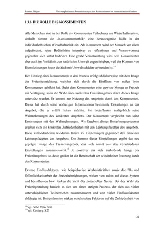 Roxana Dârjan                Die vergleichende Potentialanalyse des Reittourismus im internationalen Kontext



1.3.6. DIE ROLLE DES KONSUMENTEN


Alle Menschen sind in der Rolle als Konsumenten Teilnehmer am Wirtschaftssystem,
deshalb nimmt die „Konsumentenethik“ eine herausragende Rolle in der
individualethischen Wirtschaftsethik ein. Als Konsument wird der Mensch vor allem
aufgefordert, seine Bedürfnisse intensiver zu reflektieren und Verantwortung
gegenüber sich selbst bedeutet. Eine große Verantwortung wird dem Konsumenten
aber auch im Verhältnis zur natürlichen Umwelt zugeschrieben, weil der Konsum von
Dienstleistungen heute vielfach mit Umweltschäden verbunden ist.14

Der Einstieg eines Konsumenten in den Prozess erfolgt üblicherweise mit dem Image
der Freizeiteinrichtung, welches sich durch die Einflüsse von außen beim
Konsumenten gebildet hat. Steht dem Konsumenten eine gewisse Menge an Freizeit
zur Verfügung, kann die Wahl eines konkreten Freizeitangebots durch dieses Image
unterstütz werden. Er kommt zur Nutzung des Angebots durch den Konsumenten.
Dieser hat durch seine vorherigen Informationen bestimmte Erwartungen an das
Angebot, die er erfüllt haben möchte. Sie beeinflussen maßgeblich seine
Wahrnehmungen des konkreten Angebots. Der Konsument vergleicht nun seine
Erwartungen mit den Wahrnehmungen. Als Ergebnis dieses Bewerbungsprozesses
ergeben sich die konkreten Zufriedenheiten mit den Leistungsfacetten des Angebots.
Diese Zufriedenheiten wiederum führen zu Einstellungen gegenüber den einzelnen
Leistungsfacetten des Angebots. Die Summe dieser Einstellungen ergibt das neu
geprägte Image des Freizeitangebots, das sich somit aus den verschiedenen
Einstellungen zusammensetzt.15 Je positiver das sich ausbildende Image des
Freizeitangebots ist, desto größer ist die Bereitschaft der wiederholten Nutzung durch
den Konsumenten.

Externe Einflussfaktoren, wie beispielweise Werbeaktivitäten sowie die PR- und
Öffentlichkeitsarbeit der Freizeiteinrichtungen, wirken von außen auf dieses System
und beeinflussen bzw. lenken die Sicht der potentiellen Nutzer. Bei der Wahl der
Freizeitgestaltung handelt es sich um einen stetigen Prozess, der sich aus vielen
unterschiedlichen Teilbereichen zusammensetzt und von vielen Einflussfaktoren
abhängig ist. Beispielsweise wirken verschiedene Faktoren auf die Zufriedenheit von

14
     Vgl. Göbel 2006: S.80
15
     Vgl. Kleeberg: S.27

                                                                                                           22
 