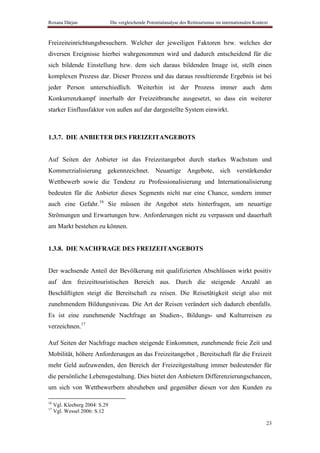 Roxana Dârjan                   Die vergleichende Potentialanalyse des Reittourismus im internationalen Kontext



Freizeiteinrichtungsbesuchern. Welcher der jeweiligen Faktoren bzw. welches der
diversen Ereignisse hierbei wahrgenommen wird und dadurch entscheidend für die
sich bildende Einstellung bzw. dem sich daraus bildenden Image ist, stellt einen
komplexen Prozess dar. Dieser Prozess und das daraus resultierende Ergebnis ist bei
jeder Person unterschiedlich. Weiterhin ist der Prozess immer auch dem
Konkurrenzkampf innerhalb der Freizeitbranche ausgesetzt, so dass ein weiterer
starker Einflussfaktor von außen auf dar dargestellte System einwirkt.



1.3.7. DIE ANBIETER DES FREIZEITANGEBOTS


Auf Seiten der Anbieter ist das Freizeitangebot durch starkes Wachstum und
Kommerzialisierung gekennzeichnet. Neuartige Angebote, sich verstärkender
Wettbewerb sowie die Tendenz zu Professionalisierung und Internationalisierung
bedeuten für die Anbieter dieses Segments nicht nur eine Chance, sondern immer
auch eine Gefahr.16 Sie müssen ihr Angebot stets hinterfragen, um neuartige
Strömungen und Erwartungen bzw. Anforderungen nicht zu verpassen und dauerhaft
am Markt bestehen zu können.


1.3.8. DIE NACHFRAGE DES FREIZEITANGEBOTS


Der wachsende Anteil der Bevölkerung mit qualifizierten Abschlüssen wirkt positiv
auf den freizeittouristischen Bereich aus. Durch die steigende Anzahl an
Beschäftigten steigt die Bereitschaft zu reisen. Die Reisetätigkeit steigt also mit
zunehmendem Bildungsniveau. Die Art der Reisen verändert sich dadurch ebenfalls.
Es ist eine zunehmende Nachfrage an Studien-, Bildungs- und Kulturreisen zu
verzeichnen.17

Auf Seiten der Nachfrage machen steigende Einkommen, zunehmende freie Zeit und
Mobilität, höhere Anforderungen an das Freizeitangebot , Bereitschaft für die Freizeit
mehr Geld aufzuwenden, den Bereich der Freizeitgestaltung immer bedeutender für
die persönliche Lebensgestaltung. Dies bietet den Anbietern Differenzierungschancen,
um sich von Wettbewerbern abzuheben und gegenüber diesen vor den Kunden zu

16
     Vgl. Kleeberg 2004: S.29
17
     Vgl. Wessel 2006: S.12

                                                                                                              23
 