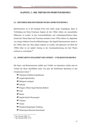 Roxana Dârjan                   Die vergleichende Potentialanalyse des Reittourismus im internationalen Kontext



            KAPITEL 2 : DIE TRENDS IM SPORTTOURISMUS



2.1. HISTORISCHER HINTERGRUND DES SPORTTOURISMUS


Sporttourismus ist in der heutigen Form eine relativ junge Ausprägung. Sport in
Verbindung mit Reise-Tourismus beginnt ab den 1960er Jahren ein massenhaftes
Phänomen zu werden. In den wissenschaftlichen und verbandsspezifischen Fokus
kommt das Thema Sport und Tourismus erstmals in den 1970er Jahren vor, abgesehen
von einigen früheren Einzelveröffentlichungen. Der Begriff Sporttourismus taucht in
der 1980er Jahre auf, ohne jedoch erläutert zu werden, und spätestens seit Mitte der
1990er Jahre ist ein rapider Anstieg in der Auseinandersetzung mit dem Thema
weltweit zu verzeichnen.20


2.2. SPORTARTEN IM RAHMEN DES SPORTS – UND REISETOURISMUS



Der Sport- und Reisetourismus enthält eine Vielfalt von Sportarten welche man im
Verlauf der Reise durchführen kann. Ein paar der beliebtesten Sportarten in den
Urlaubszeiten wären: 21
           Abenteuer-Erlebnis-Expeditionen
           Angeln-Sportfischen
           Ballsport-Laufsport
           Fahrrad
           Fliegen ( Motor-Segel-Drachen-Ballon)
           Golf
           Reiten
           Segeln-Surfen-Wassersport
           Tauchen
           Tennis
           Wandern-Bergsteigen-Trekking
           Wintersport-Skireisen-Snowboard

20
     Vgl: Schwark 2006: S.9
21
     Vgl: Schwark 2006: S.155

                                                                                                              25
 