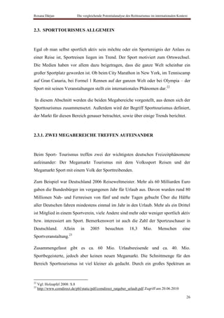 Roxana Dârjan                 Die vergleichende Potentialanalyse des Reittourismus im internationalen Kontext



2.3. SPORTTOURISMUS ALLGEMEIN



Egal ob man selbst sportlich aktiv sein möchte oder ein Sportereignis der Anlass zu
einer Reise ist, Sportreisen liegen im Trend. Der Sport motiviert zum Ortswechsel.
Die Medien haben vor allem dazu beigetragen, dass die ganze Welt scheinbar ein
großer Sportplatz geworden ist. Ob beim City Marathon in New York, im Tenniscamp
auf Gran Canaria, bei Formel 1 Rennen auf der ganzen Welt oder bei Olympia – der
Sport mit seinen Veranstaltungen stellt ein internationales Phänomen dar.22

In diesem Abschnitt werden die beiden Megabereiche vorgestellt, aus denen sich der
Sporttourismus zusammensetzt. Außerdem wird der Begriff Sporttourismus definiert,
der Markt für diesen Bereich genauer betrachtet, sowie über einige Trends berichtet.



2.3.1. ZWEI MEGABEREICHE TREFFEN AUFEINANDER



Beim Sport- Tourismus treffen zwei der wichtigsten deutschen Freizeitphänomene
aufeinander: Der Megamarkt Tourismus mit dem Volkssport Reisen und der
Megamarkt Sport mit einem Volk der Sporttreibenden.

Zum Beispiel war Deutschland 2006 Reiseweltmeister. Mehr als 60 Milliarden Euro
gaben die Bundesbürger im vergangenen Jahr für Urlaub aus. Davon wurden rund 80
Millionen Nah- und Fernreisen von fünf und mehr Tagen gebucht Über die Hälfte
aller Deutschen fahren mindestens einmal im Jahr in den Urlaub. Mehr als ein Drittel
ist Mitglied in einem Sportverein, viele Andere sind mehr oder weniger sportlich aktiv
bzw. interessiert am Sport. Bemerkenswert ist auch die Zahl der Sportzuschauer in
Deutschland.         Allein     in     2005       besuchten        18,3      Mio.      Menschen          eine
Sportveranstaltung.23

Zusammengefasst gibt es ca. 60 Mio. Urlaubsreisende und ca. 40. Mio.
Sportbegeisterte, jedoch aber keinen neuen Megamarkt. Die Schnittmenge für den
Bereich Sporttourismus ist viel kleiner als gedacht. Durch ein großes Spektrum an



22
     Vgl: Holzapfel 2008: S.8
23
     http://www.comdirect.de/pbl/static/pdf/comdirect_ratgeber_urlaub.pdf Zugriff am 20.06.2010

                                                                                                            26
 