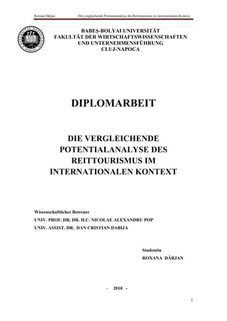 Roxana Dârjan        Die vergleichende Potentialanalyse des Reittourismus im internationalen Kontext



                   BABEŞ-BOLYAI UNIVERSITÄT
            FAKULTÄT DER WIRTSCHAFTSWISSENSCHAFTEN
                  UND UNTERNEHMENSFÜHRUNG
                          CLUJ-NAPOCA




                 DIPLOMARBEIT


             DIE VERGLEICHENDE
           POTENTIALANALYSE DES
              REITTOURISMUS IM
         INTERNATIONALEN KONTEXT



Wissenschaftlicher Betreuer
UNIV. PROF. DR. DR. H.C. NICOLAE ALEXANDRU POP
UNIV. ASSIST. DR. DAN CRISTIAN DABIJA



                                                                  Studentin
                                                                  ROXANA DÂRJAN




                                        -    2010 -

                                                                                                       3
 