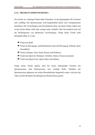 Roxana Dârjan           Die vergleichende Potentialanalyse des Reittourismus im internationalen Kontext



2.3.6. TRENDS IN SPORTTOURISMUS


Wie bereits im vorherigen Punkt näher betrachtet, ist das Sportangebot für Touristen
sehr vielfältig. Der Sporttourismus wird hauptsächlich durch viele Trendsportarten
beeinflusst. Die Vorstellungen und Gewohnheiten derer, die Sport treiben, haben sich
in den letzten Jahren mehr oder weniger stark verändert. Dies hat natürlich auch auf
die Nachfrageseite von Sportreisen Auswirkungen. Einige dieser Trends stellt
Holzapfel (2008, S.11) dar:


        Trend zum Spaß
        Trend zur Bewegungs- und Körperkultur (lustvolle Bewegung, Ästhetik, Spiel,
        Gesundheit)
        Trend zu Körper, Geist, Seele (Fitness und Wellness)
        Trend zum Sport als Abenteuer (Erlebnis, Aktion, Grenzen austesten)
        Trend zum Sport-Event (Sport sehen und erleben)


Einige dieser Trends spielen auch bei einem bedeutenden Vertreter des
Sporttourismus,   dem     Reittourismus,         eine     wichtige       Rolle.     Nachdem         der
Sporttourismus allgemein mit seinen Besonderheiten dargestellt wurde, wird jetzt der
Fokus auf den Reitsport beziehungsweise Reittourismus gesetzt.




                                                                                                      30
 