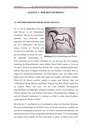 Roxana Dârjan               Die vergleichende Potentialanalyse des Reittourismus im internationalen Kontext



                      KAPITEL 3 : DER REITTOURISMUS



3.1. HISTORISCHER HINTERGRUND DES REITENS


Im 17. und 18. Jahrhundert wurde die
hohe Dressur an der Reitakademie
unterrichtet. Speziell der französische,
spanische       und    italienische       Adel
begeisterte sich dafür und nahm daran
teil. Zwei „Reitmeister“ sind hier zu
nennen.     Erstens    de    Pluvinel       und
zweitens de la Guérinière. Sie prägten
die Entwicklung. So beruft sich auch
                                                Abbildung 3 Erste Darstellungen des Pferdes
die    Spanische      Hofreitschule        in
Wien noch heute auf die Lehren Guérinères. Er war der erste, der eine komplette
Sammlung der Dressurlektionen nieder schrieb. Diese Schrift nannte er „Ecole de
Cavalarie“, die auch die Schulen über der Erde (z.B. Levade, Courbette und Kapriole)
umfasst. Doch auch in England entwickelte sich eine Reitkunst. Und damit auch ein
Gegner der französischen Reitschule. Der Brite Baucher sowie sein Schüler Fillis
zählten dazu. Mit Baucher wurden nicht mehr nur kompakte und barock wirkende
Pferde für die Dressur geschult, sondern er begann auch britische Jagd- und
Vollblutpferde für die Dressur auszubilden. Dadurch, dass diese Pferde sowohl über
ein   anderes     Wesen      und     einen      von     den     sonst     üblichen       Dressurpferden
unterschiedlichen großrahmigen Körperbau verfügten, musste sie die Reitkunst den
Pferden anpassen. Die neue Reitkunst fand auch in Deutschland ihre Anhänger, so
auch der Deutsche Steinbrecht. Er verfasste ein Werk zu dieser neuen Reitkunst
(„Gymnasium des Pferdes“ [1858]).

Mit Ende des 19. und Beginn des 20. Jahrhunderts verkam die klassische Reitkunst.
Die neuen Anforderungen an die Pferde waren: sie mussten schnell aus zu bilden sein
und absolut bedingungslos gehorsam sein. Es wurde in den Heeresinstruktionen eine
rationalisierte und auf Nutzen ausgerichtete Reitkunst entwickelt. Von Anforderungen
wie Eleganz und Ausdruck war hier nichts mehr zu sehen. Es bildete sich aus der

                                                                                                          31
 