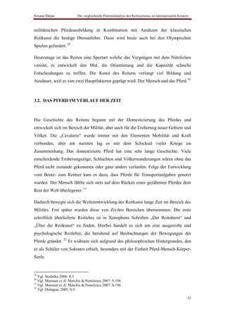 Roxana Dârjan              Die vergleichende Potentialanalyse des Reittourismus im internationalen Kontext



militärischen Pferdeausbildung in Kombination mit Ansätzen der klassischen
Reitkunst die heutige Dressurlehre. Diese wird heute auch bei den Olympischen
Spielen gefordert. 29

Heutzutage ist das Reiten eine Sportart welche das Vergnügen mit dem Nützlichen
vereint, es entwickelt den Mut, die Orientierung und die Kapazität schnelle
Entscheidungen zu treffen. Die Kunst des Reitens verlangt viel Bildung und
Ausdauer, weil es von zwei Hauptfaktoren geprägt wird: Der Mensch und das Pferd.30



3.2. DAS PFERD IM VERLAUF DER ZEIT



Die Geschichte des Reitens beginnt mit der Domestizierung des Pferdes und
entwickelt sich im Bereich der Militär, aber auch für die Eroberung neuer Gebiete und
Völker. Die „Cavalarie“ wurde immer mit den Elementen Mobilität und Kraft
verbunden, aber am meisten lag es mit dem Schicksal vieler Kriege im
Zusammenhang. Das domestizierte Pferd hat eine sehr lange Geschichte. Viele
entscheidende Eroberungszüge, Schlachten und Völkerwanderungen wären ohne das
Pferd nicht zustande gekommen oder ganz anders verlaufen. Folge der Entwicklung
vom Beute- zum Reittier kam es dazu, dass Pferde für Transportaufgaben genutzt
wurden. Der Mensch fühlte sich stets auf dem Rücken eines gezähmten Pferdes dem
Rest der Welt überlegener. 31

Dadurch bewegte sich die Weiterentwicklung der Reitkunst lange Zeit im Bereich des
Militärs. Erst später wurden diese von Zivilen Bereichen übernommen. Die erste
schriftlich überlieferte Reitlehre ist in Xenophons Schriften „Der Reitoberst“ und
„Über die Reitkunst“ zu finden. Hierbei handelt es sich um eine ausgereifte und
psychologische Reitlehre, die beruhend auf Beobachtungen der Bewegungen der
Pferde gründet. 32 Er widmete sich aufgrund des philosophischen Hintergrundes, den
er als Schüler von Sokrates erhielt, besonders mit der Einheit Pferd-Mensch-Körper-
Seele.


29
   Vgl. Stodulka 2006: S.3
30
   Vgl. Muresan et.Al. Marchis & Pentelescu 2007: S.194
31
   Vgl. Muresan et.Al. Marchis & Pentelescu 2007: S.194
32
   Vgl. Dulugeac 2005: S.9

                                                                                                         32
 