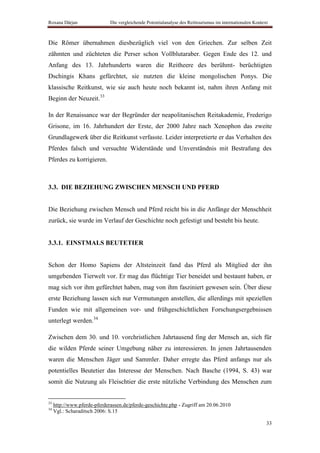 Roxana Dârjan                 Die vergleichende Potentialanalyse des Reittourismus im internationalen Kontext



Die Römer übernahmen diesbezüglich viel von den Griechen. Zur selben Zeit
zähmten und züchteten die Perser schon Vollblutaraber. Gegen Ende des 12. und
Anfang des 13. Jahrhunderts waren die Reitheere des berühmt- berüchtigten
Dschingis Khans gefürchtet, sie nutzten die kleine mongolischen Ponys. Die
klassische Reitkunst, wie sie auch heute noch bekannt ist, nahm ihren Anfang mit
Beginn der Neuzeit.33

In der Renaissance war der Begründer der neapolitanischen Reitakademie, Frederigo
Grisone, im 16. Jahrhundert der Erste, der 2000 Jahre nach Xenophon das zweite
Grundlagewerk über die Reitkunst verfasste. Leider interpretierte er das Verhalten des
Pferdes falsch und versuchte Widerstände und Unverständnis mit Bestrafung des
Pferdes zu korrigieren.



3.3. DIE BEZIEHUNG ZWISCHEN MENSCH UND PFERD


Die Beziehung zwischen Mensch und Pferd reicht bis in die Anfänge der Menschheit
zurück, sie wurde im Verlauf der Geschichte noch gefestigt und besteht bis heute.


3.3.1. EINSTMALS BEUTETIER


Schon der Homo Sapiens der Altsteinzeit fand das Pferd als Mitglied der ihn
umgebenden Tierwelt vor. Er mag das flüchtige Tier beneidet und bestaunt haben, er
mag sich vor ihm gefürchtet haben, mag von ihm fasziniert gewesen sein. Über diese
erste Beziehung lassen sich nur Vermutungen anstellen, die allerdings mit speziellen
Funden wie mit allgemeinen vor- und frühgeschichtlichen Forschungsergebnissen
unterlegt werden.34

Zwischen dem 30. und 10. vorchristlichen Jahrtausend fing der Mensch an, sich für
die wilden Pferde seiner Umgebung näher zu interessieren. In jenen Jahrtausenden
waren die Menschen Jäger und Sammler. Daher erregte das Pferd anfangs nur als
potentielles Beutetier das Interesse der Menschen. Nach Basche (1994, S. 43) war
somit die Nutzung als Fleischtier die erste nützliche Verbindung des Menschen zum


33
     http://www.pferde-pferderassen.de/pferde-geschichte.php - Zugriff am 20.06.2010
34
     Vgl.: Scharaditsch 2006: S.15

                                                                                                            33
 