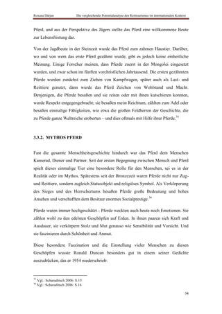 Roxana Dârjan                 Die vergleichende Potentialanalyse des Reittourismus im internationalen Kontext



Pferd, und aus der Perspektive des Jägers stellte das Pferd eine willkommene Beute
zur Lebensfristung dar.

Von der Jagdbeute in der Steinzeit wurde das Pferd zum zahmen Haustier. Darüber,
wo und von wem das erste Pferd gezähmt wurde, gibt es jedoch keine einheitliche
Meinung. Einige Forscher meinen, dass Pferde zuerst in der Mongolei eingesetzt
wurden, und zwar schon im fünften vorchristlichen Jahrtausend. Die ersten gezähmten
Pferde wurden zunächst zum Ziehen von Kampfwagen, später auch als Last- und
Reittiere genutzt, dann wurde das Pferd Zeichen von Wohlstand und Macht.
Denjenigen, die Pferde besaßen und sie reiten oder mit ihnen kutschieren konnten,
wurde Respekt entgegengebracht; sie besaßen meist Reichtum, zählten zum Adel oder
besaßen einmalige Fähigkeiten, wie etwa die großen Feldherren der Geschichte, die
zu Pferde ganze Weltreiche eroberten – und dies oftmals mit Hilfe ihrer Pferde.35



3.3.2. MYTHOS PFERD


Fast die gesamte Menschheitsgeschichte hindurch war das Pferd dem Menschen
Kamerad, Diener und Partner. Seit der ersten Begegnung zwischen Mensch und Pferd
spielt dieses einmalige Tier eine besondere Rolle für den Menschen, sei es in der
Realität oder im Mythos. Spätestens seit der Bronzezeit waren Pferde nicht nur Zug-
und Reittiere, sondern zugleich Statusobjekt und religiöses Symbol. Als Verkörperung
des Sieges und des Herrschertums besaßen Pferde große Bedeutung und hohes
Ansehen und verschafften dem Besitzer enormes Sozialprestige.36

Pferde waren immer hochgeschätzt - Pferde weckten auch heute noch Emotionen. Sie
zählen wohl zu den edelsten Geschöpfen auf Erden. In ihnen paaren sich Kraft und
Ausdauer, sie verkörpern Stolz und Mut genauso wie Sensibilität und Vorsicht. Und
sie faszinieren durch Schönheit und Anmut.

Diese besondere Faszination und die Einstellung vieler Menschen zu diesen
Geschöpfen wusste Ronald Duncan besonders gut in einem seiner Gedichte
auszudrücken, das er 1954 niederschrieb:


35
     Vgl.: Scharaditsch 2006: S.15
36
     Vgl.: Scharaditsch 2006: S.16

                                                                                                            34
 