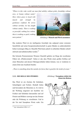Roxana Dârjan                 Die vergleichende Potentialanalyse des Reittourismus im internationalen Kontext



“Where in this wide world can man find nobility without pride, friendship without
envy, or beauty without vanity?
Here where grace is laced with
muscle         and      strength       by
gentleness confined. He serves
without servility; he has fought
without enmity. There is nothing
so powerful, nothing less violent;
there is nothing so quick, nothing
more patient.”                                      Abbildung 4 Mensch und Pferd zusammen


Das moderne Pferd ist ein intelligentes Geschöpf, das aufgrund seiner extremen
Sensibilität und seiner Kooperationsbereitschaft in guten Händen zu außerordentlich
hohen Leistungen fähig ist. Dasselbe Pferd kann jedoch in schlechten Händen schnell
störrisch und unbeherrschbar werden.37

Der britische Premierminister Winston Churchill gehörte zur Riege der exzellenten
Führer mit „Pferdeverstand“. Schon er sah, dass Pferde einen großen Einfluss auf
einen Menschen und dessen Führungsverhalten haben können, was er wiederum in
einem Zitat zum Ausdruck brachte:

„There is something about the outside of a horse that is good for the inside of a man.”



3.3.3. DIE ROLLE DES PFERDES                                      Abbildung 5 Xenophon erklärt die
                                                                                 Kunst des Reitens

Das Pferd ist ein Zeichen für Schönheit,
Schnelligkeit und Freiheit. Deshalb lieben
und bewundern die Menschen es. Es wird in
der Werbung eingesetzt um Symbole wie
Freiheit und Schönheit darzustellen und auf
Postern und Bildern verewigt um das Zimmer
oder die Wohnung zu verschönern. Und in
der Tat sind Xenophons Worte wahr: Ein

37
     Vgl. Scharaditsch 2006: S.17

                                                                                                            35
 