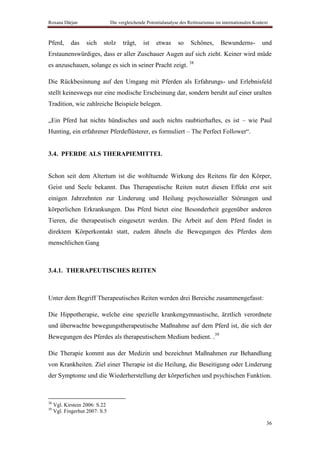 Roxana Dârjan                   Die vergleichende Potentialanalyse des Reittourismus im internationalen Kontext



Pferd,      das    sich    stolz      trägt,    ist    etwas     so     Schönes,       Bewunderns-          und
Erstaunenswürdiges, dass er aller Zuschauer Augen auf sich zieht. Keiner wird müde
es anzuschauen, solange es sich in seiner Pracht zeigt. 38

Die Rückbesinnung auf den Umgang mit Pferden als Erfahrungs- und Erlebnisfeld
stellt keineswegs nur eine modische Erscheinung dar, sondern beruht auf einer uralten
Tradition, wie zahlreiche Beispiele belegen.

„Ein Pferd hat nichts hündisches und auch nichts raubtierhaftes, es ist – wie Paul
Hunting, ein erfahrener Pferdeflüsterer, es formuliert – The Perfect Follower“.


3.4. PFERDE ALS THERAPIEMITTEL


Schon seit dem Altertum ist die wohltuende Wirkung des Reitens für den Körper,
Geist und Seele bekannt. Das Therapeutische Reiten nutzt diesen Effekt erst seit
einigen Jahrzehnten zur Linderung und Heilung psychosozialler Störungen und
körperlichen Erkrankungen. Das Pferd bietet eine Besonderheit gegenüber anderen
Tieren, die therapeutisch eingesetzt werden. Die Arbeit auf dem Pferd findet in
direktem Körperkontakt statt, zudem ähneln die Bewegungen des Pferdes dem
menschlichen Gang



3.4.1. THERAPEUTISCHES REITEN



Unter dem Begriff Therapeutisches Reiten werden drei Bereiche zusammengefasst:

Die Hippotherapie, welche eine spezielle krankengymnastische, ärztlich verordnete
und überwachte bewegungstherapeutische Maßnahme auf dem Pferd ist, die sich der
Bewegungen des Pferdes als therapeutischem Medium bedient. .39

Die Therapie kommt aus der Medizin und bezeichnet Maßnahmen zur Behandlung
von Krankheiten. Ziel einer Therapie ist die Heilung, die Beseitigung oder Linderung
der Symptome und die Wiederherstellung der körperlichen und psychischen Funktion.



38
     Vgl. Kirstein 2006: S.22
39
     Vgl. Fingerhut 2007: S.5

                                                                                                              36
 