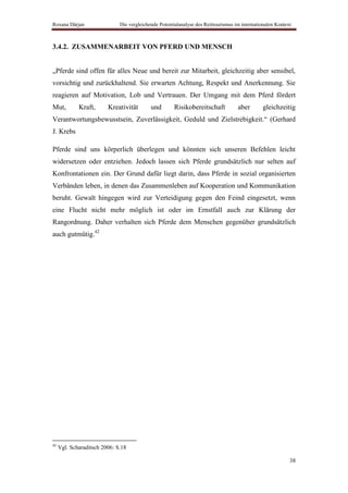 Roxana Dârjan                 Die vergleichende Potentialanalyse des Reittourismus im internationalen Kontext



3.4.2. ZUSAMMENARBEIT VON PFERD UND MENSCH


„Pferde sind offen für alles Neue und bereit zur Mitarbeit, gleichzeitig aber sensibel,
vorsichtig und zurückhaltend. Sie erwarten Achtung, Respekt und Anerkennung. Sie
reagieren auf Motivation, Lob und Vertrauen. Der Umgang mit dem Pferd fördert
Mut,         Kraft,      Kreativität        und        Risikobereitschaft           aber       gleichzeitig
Verantwortungsbewusstsein, Zuverlässigkeit, Geduld und Zielstrebigkeit.“ (Gerhard
J. Krebs

Pferde sind uns körperlich überlegen und könnten sich unseren Befehlen leicht
widersetzen oder entziehen. Jedoch lassen sich Pferde grundsätzlich nur selten auf
Konfrontationen ein. Der Grund dafür liegt darin, dass Pferde in sozial organisierten
Verbänden leben, in denen das Zusammenleben auf Kooperation und Kommunikation
beruht. Gewalt hingegen wird zur Verteidigung gegen den Feind eingesetzt, wenn
eine Flucht nicht mehr möglich ist oder im Ernstfall auch zur Klärung der
Rangordnung. Daher verhalten sich Pferde dem Menschen gegenüber grundsätzlich
auch gutmütig.42




42
     Vgl. Scharaditsch 2006: S.18

                                                                                                            38
 