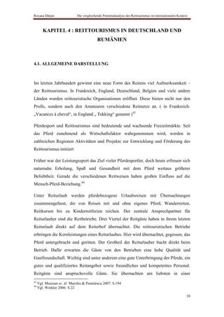 Roxana Dârjan                 Die vergleichende Potentialanalyse des Reittourismus im internationalen Kontext



        KAPITEL 4 : REITTOURISMUS IN DEUTSCHLAND UND
                                            RUMÄNIEN



4.1. ALLGEMEINE DARSTELLUNG



Im letzten Jahrhundert gewinnt eine neue Form des Reitens viel Aufmerksamkeit –
der Reittourismus. In Frankreich, England, Deutschland, Belgien und viele andere
Länden wurden reittouristische Organisationen eröffnet. Diese bieten nicht nur den
Profis, sondern auch den Amateuren verschiedene Reitnetze an. ( in Frankreich:
„Vacances à cheval“, in England „ Tekking“ genannt )43

Pferdesport und Reittourismus sind bedeutende und wachsende Freizeitmärkte. Seit
das Pferd zunehmend als Wirtschaftsfaktor wahrgenommen wird, werden in
zahlreichen Regionen Aktivitäten und Projekte zur Entwicklung und Förderung des
Reittourismus initiiert

Früher war der Leistungssport das Ziel vieler Pferdesportler, doch heute erfreuen sich
naturnahe Erholung, Spaß und Gesundheit mit dem Pferd weitaus größerer
Beliebtheit. Gerade die verschiedenen Reitweisen haben großen Einfluss auf die
Mensch-Pferd-Beziehung.44

Unter Reiturlaub werden pferdebezogene Urlaubsreisen mit Übernachtungen
zusammengefasst, die von Reisen mit und ohne eigenes Pferd, Wanderreiten,
Reitkursen bis zu Kinderreitferien reichen. Der zentrale Ansprechpartner für
Reiturlauber sind die Reitbetriebe. Drei Viertel der Reitgäste haben in ihrem letzten
Reiturlaub direkt auf dem Reiterhof übernachtet. Die reittouristischen Betriebe
erbringen die Kernleistungen eines Reiturlaubes. Hier wird übernachtet, gegessen, das
Pferd untergebracht und geritten. Der Großteil der Reiturlauber bucht direkt beim
Betrieb. Dafür erwarten die Gäste von den Betrieben eine hohe Qualität und
Gastfreundschaft. Wichtig sind unter anderem eine gute Unterbringung der Pferde, ein
gutes und qualifiziertes Reitangebot sowie freundliches und kompetentes Personal.
Reitgäste sind anspruchsvolle Gäste. Sie übernachten am liebsten in einer
43
     Vgl. Muresan et. Al. Marchis & Pentelescu 2007: S.194
44
     Vgl. Winkler 2006: S.22

                                                                                                            39
 