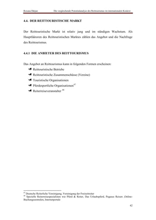 Roxana Dârjan             Die vergleichende Potentialanalyse des Reittourismus im internationalen Kontext



4.4. DER REITTOURISTISCHE MARKT


Der Reittouristische Markt ist relativ jung und im ständigen Wachstum. Als
Hauptfaktoren des Reittouristischen Marktes zählen das Angebot und die Nachfrage
des Reittourismus.


4.4.1 DIE ANBIETER DES REITTOURISMUS


Das Angebot an Reittourismus kann in folgenden Formen erscheinen:
        Reittouristische Betriebe
        Reittouristische Zusammenschüsse (Vereine)
        Touristische Organisationen
        Pferdesportliche Organisationen47
        Reiterreiseveranstalter 48




47
 Deutsche Reiterliche Vereinigung, Vereinigung der Freizeitreiter
48
  Spezielle Reiterreisespezialisten wie Pferd & Reiter, Das Urlaubspferd, Pegasus Reisen ,Online-
Buchungszentralen, Internetportale

                                                                                                        42
 