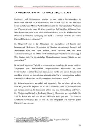 Roxana Dârjan             Die vergleichende Potentialanalyse des Reittourismus im internationalen Kontext



4.5. PFERDESPORT UND REITTOURISMUS IN DEUTSCHLAND


Pferdesport und Reittourismus gehören zu den größten Freizeitmärkten in
Deutschland und sind ein Wachstumsmarkt mit Zukunft. Zwei bis drei Millionen
Reiter und über eine Million Pferde in Deutschland mit einem jährlichen Wachstum
von 5 % erwirtschaften einen jährlichen Umsatz von fünf bis sieben Milliarden Euro.
Dazu kommt der große Markt der Pferdeinteressierten: Nach der Marktanalyse der
Deutschen Reiterlichen Vereinigung sind rund 11 Millionen Deutsche am Thema
Pferd und Pferdesport interessiert.49

Im Pferdesport und in der Pferdezucht hat Deutschland seit langem eine
herausragende Bedeutung: Deutschland ist Standort internationaler Turniere und
Wettbewerbe rund ums Pferd. Jährlich finden zwischen 3000 und 4000
Turnierveranstaltungen mit 60 000 bis 90 000 Prüfungen/ Wettbewerben und knapp 2
Mio. Startern statt. Für die deutschen Pferdezüchtungen kommen Käufer aus der
ganzen Welt.50

Deutschland bietet eine Vielzahl an reittouristischen Angeboten für unterschiedliche
Zielgruppen      vom     Reitferienkind,       anspruchsvollem           Reiturlauber        bis     zum
Eventbesucher. In vielen Regionen Deutschlands wurden und werden Projekte rund
ums Pferd initiiert, um sich auf dem reittouristischen Markt zu positionieren und die
wirtschaftlichen Potenziale von Pferdesport und -tourismus zu nutzen.51

Der Reittourismus-Markt entwickelt sich dynamisch: Die Nachfrage wächst, aber
auch die Qualität der Angebote im In- und Ausland und damit der Wettbewerb um
den Kunden nimmt zu. In Deutschland gibt es rund eine Million Pferde und Ponys.
Der Pferdebestand hat sich in den letzten Jahren 35 Jahren mehr als verdreifacht. Die
Zahl der Reiter wird auf zwei bis drei Millionen Reiter geschätzt. Die Deutsche
Reiterliche Vereinigung (FN) ist mit 760 000 Mitgliedern die weltweit größte
Pferdesport-Vereinigung.




49
   www.smul.sachsen.de/lfulg - Zugriff am 20.06.2010
50
   www.fnverlag.de/misc/filePush.php?id=2938name...2008 - Zugriff am 20.06.2010
51
   www.smul.sachsen.de/lfulg - Zugriff am 20.06.2010

                                                                                                        44
 