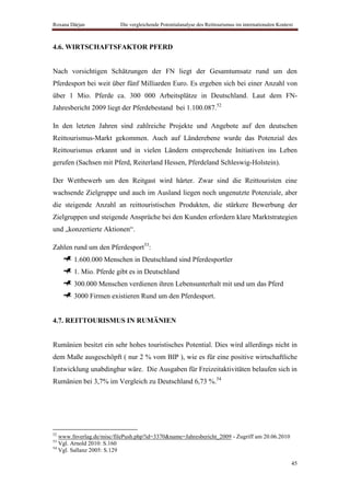 Roxana Dârjan             Die vergleichende Potentialanalyse des Reittourismus im internationalen Kontext



4.6. WIRTSCHAFTSFAKTOR PFERD


Nach vorsichtigen Schätzungen der FN liegt der Gesamtumsatz rund um den
Pferdesport bei weit über fünf Milliarden Euro. Es ergeben sich bei einer Anzahl von
über 1 Mio. Pferde ca. 300 000 Arbeitsplätze in Deutschland. Laut dem FN-
Jahresbericht 2009 liegt der Pferdebestand bei 1.100.087.52

In den letzten Jahren sind zahlreiche Projekte und Angebote auf den deutschen
Reittourismus-Markt gekommen. Auch auf Länderebene wurde das Potenzial des
Reittourismus erkannt und in vielen Ländern entsprechende Initiativen ins Leben
gerufen (Sachsen mit Pferd, Reiterland Hessen, Pferdeland Schleswig-Holstein).

Der Wettbewerb um den Reitgast wird härter. Zwar sind die Reittouristen eine
wachsende Zielgruppe und auch im Ausland liegen noch ungenutzte Potenziale, aber
die steigende Anzahl an reittouristischen Produkten, die stärkere Bewerbung der
Zielgruppen und steigende Ansprüche bei den Kunden erfordern klare Marktstrategien
und „konzertierte Aktionen“.

Zahlen rund um den Pferdesport53:
        1.600.000 Menschen in Deutschland sind Pferdesportler
        1. Mio. Pferde gibt es in Deutschland
        300.000 Menschen verdienen ihren Lebensunterhalt mit und um das Pferd
        3000 Firmen existieren Rund um den Pferdesport.


4.7. REITTOURISMUS IN RUMÄNIEN


Rumänien besitzt ein sehr hohes touristisches Potential. Dies wird allerdings nicht in
dem Maße ausgeschöpft ( nur 2 % vom BIP ), wie es für eine positive wirtschaftliche
Entwicklung unabdingbar wäre. Die Ausgaben für Freizeitaktivitäten belaufen sich in
Rumänien bei 3,7% im Vergleich zu Deutschland 6,73 %.54




52
   www.fnverlag.de/misc/filePush.php?id=3370&name=Jahresbericht_2009 - Zugriff am 20.06.2010
53
   Vgl. Arnold 2010: S.160
54
   Vgl. Sallanz 2005: S.129

                                                                                                        45
 