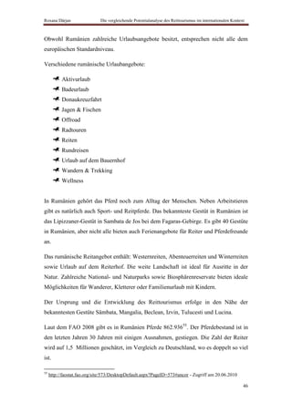Roxana Dârjan                 Die vergleichende Potentialanalyse des Reittourismus im internationalen Kontext



Obwohl Rumänien zahlreiche Urlaubsangebote besitzt, entsprechen nicht alle dem
europäischen Standardniveau.

Verschiedene rumänische Urlaubangebote:

           Aktivurlaub
           Badeurlaub
           Donaukreuzfahrt
           Jagen & Fischen
           Offroad
           Radtouren
           Reiten
           Rundreisen
           Urlaub auf dem Bauernhof
           Wandern & Trekking
           Wellness


In Rumänien gehört das Pferd noch zum Alltag der Menschen. Neben Arbeitstieren
gibt es natürlich auch Sport- und Reitpferde. Das bekannteste Gestüt in Rumänien ist
das Lipizzaner-Gestüt in Sambata de Jos bei dem Fagaras-Gebirge. Es gibt 40 Gestüte
in Rumänien, aber nicht alle bieten auch Ferienangebote für Reiter und Pferdefreunde
an.

Das rumänische Reitangebot enthält: Westernreiten, Abenteuerreiten und Winterreiten
sowie Urlaub auf dem Reiterhof. Die weite Landschaft ist ideal für Ausritte in der
Natur. Zahlreiche National- und Naturparks sowie Biosphärenreservate bieten ideale
Möglichkeiten für Wanderer, Kletterer oder Familienurlaub mit Kindern.

Der Ursprung und die Entwicklung des Reittourismus erfolge in den Nähe der
bekanntesten Gestüte Sâmbata, Mangalia, Beclean, Izvin, Tulucesti und Lucina.

Laut dem FAO 2008 gibt es in Rumänien Pferde 862.93655. Der Pferdebestand ist in
den letzten Jahren 30 Jahren mit einigen Ausnahmen, gestiegen. Die Zahl der Reiter
wird auf 1,5 Millionen geschätzt, im Vergleich zu Deutschland, wo es doppelt so viel
ist.

55
     http://faostat.fao.org/site/573/DesktopDefault.aspx?PageID=573#ancor - Zugriff am 20.06.2010

                                                                                                            46
 