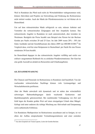 Roxana Dârjan                 Die vergleichende Potentialanalyse des Reittourismus im internationalen Kontext



Weil in Rumänien das Pferd noch nicht als Wirtschaftsfaktor wahrgenommen wird,
können Aktivitäten und Projekte zur Entwicklung und Förderung des Reittourismus
nicht initiiert werden. Auch der Markt der Pferdeinteressierten ist viel kleiner als in
Deutschland.

Um auf dem reittouristischen Markt erfolgreich zu sein, müssen Anbieter und
Vermittler die reittouristischen Zielgruppen und ihre Ansprüche kennen. Das
reittouristische Angebot in Rumänien ist noch unterentwickelt, aber trotzdem im
Wachstum. Bezüglich der Preise bezahlt zum Beispiel eine Person bei der Beclean
Gestüte pro Nacht zwischen 20 und 25 Euro. Im Jahr 2009 waren 20% - 30% der
Gäste Ausländer und der Geschäftsumsatz des Jahres 2009 war 400.000 EURO.56 Im
Vergleich dazu, wird bei einer Reitpension in Deutschland pro Nacht für eine Person
mindestens 30 Euro bezahlt.

Im Deutschland dagegen ist das reittouristische Angebot vielfältig und reicht von
exklusiv ausgestatteten Reithotels bis zu einfachen Wanderreitstationen. Der Gast hat
eine große Auswahl an attraktiven Reisezielen und Urlaubsangeboten.




4.8. ZUSAMMENFASSUNG



Die Chancen und Potenziale im Reittourismus in Rumänien sind beachtlich: Von der
wachsenden         reittouristischen      Nachfrage        können       viele     Leistungsträger         und
Wirtschaftsbereiche profitieren.

Aber der Markt entwickelt sich dynamisch und ist neben den wirtschaftlich
schwierigen          Rahmenbedingungen              durch        wachsende           Konkurrenz           und
Qualitätsansprüche gekennzeichnet. Bei zunehmender Verknappung von Zeit und
Geld legen die Kunden großen Wert auf einen einzigartigen Urlaub ohne Mängel.
Gefragt sind unter anderem die richtige Mischung aus Aktivurlaub und Entspannung
sowie authentische Erlebnisse.

Um Rumäniens Marktposition im Reittourismus auszubauen und zu festigen, ist vor
allem der Aufbau entsprechender Vermarktungsstrukturen und einer zentralen

56
     Aus dem Gespräch mit Traian Lapuste, Leiter der Gestüte Beclean

                                                                                                            47
 