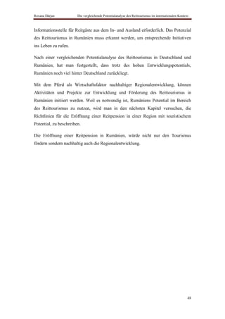 Roxana Dârjan           Die vergleichende Potentialanalyse des Reittourismus im internationalen Kontext



Informationsstelle für Reitgäste aus dem In- und Ausland erforderlich. Das Potenzial
des Reittourismus in Rumänien muss erkannt werden, um entsprechende Initiativen
ins Leben zu rufen.

Nach einer vergleichenden Potentialanalyse des Reittourismus in Deutschland und
Rumänien, hat man festgestellt, dass trotz des hohen Entwicklungspotentials,
Rumänien noch viel hinter Deutschland zurückliegt.

Mit dem Pferd als Wirtschaftsfaktor nachhaltiger Regionalentwicklung, können
Aktivitäten und Projekte zur Entwicklung und Förderung des Reittourismus in
Rumänien initiiert werden. Weil es notwendig ist, Rumäniens Potential im Bereich
des Reittourismus zu nutzen, wird man in den nächsten Kapitel versuchen, die
Richtlinien für die Eröffnung einer Reitpension in einer Region mit touristischem
Potential, zu beschreiben.

Die Eröffnung einer Reitpension in Rumänien, würde nicht nur den Tourismus
fördern sondern nachhaltig auch die Regionalentwicklung.




                                                                                                      48
 