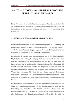 Roxana Dârjan           Die vergleichende Potentialanalyse des Reittourismus im internationalen Kontext



 KAPITEL 5: ENTWICKLUNGSLINIEN FÜR DIE ERÖFFNUNG
                 EINER REITPENSION IN RUMÄNIEN




Dieser Teil der Arbeit hat als Ziel die Erarbeitung einer Durchführbarkeitsstudie für
die Investition in einer Reitpension. Als Forschungsthema wurde die Entwicklung des
Reittourismus in der Gemeinde Gilău gewählt und zwar die Eröffnung einer
Reitpension.



5.1 ERSTELLUNG EINER DURCHFÜHRBARKEITSSTUDIE



Die Durchführbarkeitsstudie für die Finanzierungsmöglichkeit 313 „Förderung der
touristischen Aktivitäten im Bereich Erholung/Vergnügung“ wird alle Teile enthalten,
welche für den Aufbau einer Reitpension gebraucht werden. Die Ergebnisse werden
vorgestellt, um zu beweisen, ob sich das Projekt lohnt oder nicht.

Die zukünftige Reitpension muss so erstellt werden, dass sie den Kunden vielfache
Möglichkeiten zur Erholung, Vergnügung, Reittherapie aber auch zum Trainieren
gibt. Die Menschen die von Pferden fasziniert sind und den Mut haben auch das
Reiten zu lernen sind bei der Reitpension willkommen, da man für Anfänger ganz viel
Geduld zeigt und schrittweise vorgeht. Die Reitpension ist auch ein Platz für
fortgeschrittene Reiter die zusammen mit Pferden die Natur genießen wollen und das
Wanderreiten bevorzugen. Für diese Art von Gästen bietet die Reitpension
verschiedene Reittouren an. Das Reittherapiezentrum bietet heilpädagogisches Reiten
und Reiten für Behinderte an. Für die Zukunft plant man auch Sommerreitschulen für
Kinder.

Für die Erstellung einer vollständigen und richtigen Durchführbarkeitsstudie wird das
Model der Finanzierungsmöglichkeit 313 aus dem Europäischen Fonds für die
Entwicklung des räumlichen Landes benutzt. Für diese Studie wurde die
Finanzierungsmöglichkeit 313 gewählt, weil das zukünftige Implementierungsprojekt
alle   Bedingungen    der    Finanzierungsmöglichkeit             313     erfüllt.    Es     wird     in


                                                                                                      49
 