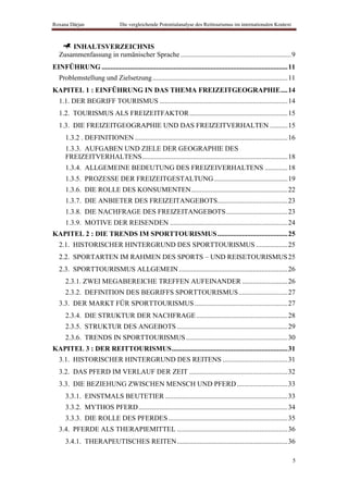 Roxana Dârjan                    Die vergleichende Potentialanalyse des Reittourismus im internationalen Kontext



       INHALTSVERZEICHNIS
   Zusammenfassung in rumänischer Sprache ............................................................... 9
EINFÜHRUNG .......................................................................................................... 11
   Problemstellung und Zielsetzung ............................................................................. 11
KAPITEL 1 : EINFÜHRUNG IN DAS THEMA FREIZEITGEOGRAPHIE .... 14
   1.1. DER BEGRIFF TOURISMUS ......................................................................... 14
   1.2. TOURISMUS ALS FREIZEITFAKTOR ........................................................ 15
   1.3. DIE FREIZEITGEOGRAPHIE UND DAS FREIZEITVERHALTEN .......... 15
      1.3.2 . DEFINITIONEN ....................................................................................... 16
      1.3.3. AUFGABEN UND ZIELE DER GEOGRAPHIE DES
      FREIZEITVERHALTENS ................................................................................... 18
      1.3.4. ALLGEMEINE BEDEUTUNG DES FREIZEIVERHALTENS ............. 18
      1.3.5. PROZESSE DER FREIZEITGESTALTUNG .......................................... 19
      1.3.6. DIE ROLLE DES KONSUMENTEN ....................................................... 22
      1.3.7. DIE ANBIETER DES FREIZEITANGEBOTS........................................ 23
      1.3.8. DIE NACHFRAGE DES FREIZEITANGEBOTS ................................... 23
      1.3.9. MOTIVE DER REISENDEN ................................................................... 24
KAPITEL 2 : DIE TRENDS IM SPORTTOURISMUS ........................................ 25
   2.1. HISTORISCHER HINTERGRUND DES SPORTTOURISMUS .................. 25
   2.2. SPORTARTEN IM RAHMEN DES SPORTS – UND REISETOURISMUS 25
   2.3. SPORTTOURISMUS ALLGEMEIN .............................................................. 26
      2.3.1. ZWEI MEGABEREICHE TREFFEN AUFEINANDER .......................... 26
      2.3.2. DEFINITION DES BEGRIFFS SPORTTOURISMUS ............................ 27
   3.3. DER MARKT FÜR SPORTTOURISMUS ..................................................... 27
      2.3.4. DIE STRUKTUR DER NACHFRAGE .................................................... 28
      2.3.5. STRUKTUR DES ANGEBOTS ............................................................... 29
      2.3.6. TRENDS IN SPORTTOURISMUS .......................................................... 30
KAPITEL 3 : DER REITTOURISMUS .................................................................. 31
   3.1. HISTORISCHER HINTERGRUND DES REITENS ..................................... 31
   3.2. DAS PFERD IM VERLAUF DER ZEIT ........................................................ 32
   3.3. DIE BEZIEHUNG ZWISCHEN MENSCH UND PFERD ............................. 33
      3.3.1. EINSTMALS BEUTETIER ...................................................................... 33
      3.3.2. MYTHOS PFERD ..................................................................................... 34
      3.3.3. DIE ROLLE DES PFERDES .................................................................... 35
   3.4. PFERDE ALS THERAPIEMITTEL ............................................................... 36
      3.4.1. THERAPEUTISCHES REITEN ............................................................... 36

                                                                                                                      5
 