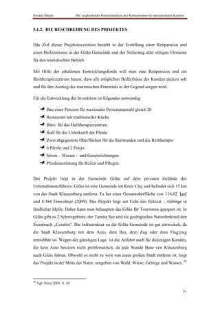 Roxana Dârjan                 Die vergleichende Potentialanalyse des Reittourismus im internationalen Kontext



5.1.2. DIE BESCHREIBUNG DES PROJEKTES


Das Ziel dieser Projektinvestition besteht in der Erstellung einer Reitpension und
eines Heilzentrums in der Gilău Gemeinde und der Sicherung aller nötigen Elemente
für den touristischen Betrieb.

Mit Hilfe der erhaltenen Entwicklungsfonds will man eine Reitpension und ein
Reittherapiezentrum bauen, dass alle möglichen Bedürfnisse der Kunden decken soll
und für den Anstieg des touristischen Potentials in der Gegend sorgen wird.

Für die Entwicklung der Investition ist folgendes notwendig:

           Bau einer Pension für maximaler Personenanzahl gleich 20
           Restaurant mit traditioneller Küche
           Büro für das Heiltherapiezentrum
           Stall für die Unterkunft der Pferde
           Zwei abgegrenzte Oberflächen für die Reitstunden und die Reittherapie
           6 Pferde und 2 Ponys
           Strom – Wasser - und Gaseinrichtungen
           Pferdeausrüstung für Reiten und Pflegen.


Das Projekt liegt in der Gemeinde Gilău auf dem privaten Gelände des
Unternehmensführers. Gilău ist eine Gemeinde im Kreis Cluj und befindet sich 15 km
von der Stadt Klausenburg entfernt. Es hat einer Gesamtoberfläche von 116,82 km²
und 8.384 Einwohner (2009). Das Projekt liegt am Fuße des Retezat – Gebirge in
ländlicher Idylle. Daher kann man behaupten das Gilău für Tourismus geeignet ist. In
Gilău gibt es 2 Schutzgebiete: der Tarnita See und als geologisches Naturdenkmal den
Steinbruch „Corabia“. Die Infrastruktur zu der Gilău Gemeinde ist gut entwickelt, da
die Stadt Klausenburg mit dem Auto, dem Bus, dem Zug oder dem Flugzeug
erreichbar ist. Wegen der günstigen Lage ist die Anfahrt auch für diejenigen Kunden,
die kein Auto besitzen nicht problematisch, da jede Stunde Buse von Klausenburg
nach Gilău fahren. Obwohl es nicht zu weit von einer großen Stadt entfernt ist, liegt
das Projekt in der Mitte der Natur, umgeben von Wald, Wiese, Gebirge und Wasser. 58



58
     Vgl: Stieu 2005: S. 20

                                                                                                            51
 