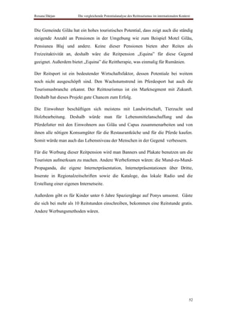 Roxana Dârjan           Die vergleichende Potentialanalyse des Reittourismus im internationalen Kontext



Die Gemeinde Gilău hat ein hohes touristisches Potential, dass zeigt auch die ständig
steigende Anzahl an Pensionen in der Umgebung wie zum Beispiel Motel Gilău,
Pensiunea Blaj und andere. Keine dieser Pensionen bieten aber Reiten als
Freizeitaktivität an, deshalb wäre die Reitpension „Equina” für diese Gegend
geeignet. Außerdem bietet „Equina” die Reittherapie, was einmalig für Rumänien.

Der Reitsport ist ein bedeutender Wirtschaftsfaktor, dessen Potentiale bei weitem
noch nicht ausgeschöpft sind. Den Wachstumstrend im Pferdesport hat auch die
Tourismusbranche erkannt. Der Reittourismus ist ein Marktsegment mit Zukunft.
Deshalb hat dieses Projekt gute Chancen zum Erfolg.

Die Einwohner beschäftigen sich meistens mit Landwirtschaft, Tierzucht und
Holzbearbeitung. Deshalb würde man für Lebensmittelanschaffung und das
Pferdefutter mit den Einwohnern aus Gilău und Capus zusammenarbeiten und von
ihnen alle nötigen Konsumgüter für die Restaurantküche und für die Pferde kaufen.
Somit würde man auch das Lebensniveau der Menschen in der Gegend verbessern.

Für die Werbung dieser Reitpension wird man Banners und Plakate benutzen um die
Touristen aufmerksam zu machen. Andere Werbeformen wären: die Mund-zu-Mund-
Propaganda, die eigene Internetpräsentation, Internetpräsentationen über Dritte,
Inserate in Regionalzeitschriften sowie die Kataloge, das lokale Radio und die
Erstellung einer eigenen Internetseite.

Außerdem gibt es für Kinder unter 6 Jahre Spaziergänge auf Ponys umsonst. Gäste
die sich bei mehr als 10 Reitstunden einschreiben, bekommen eine Reitstunde gratis.
Andere Werbungsmethoden wären.




                                                                                                      52
 