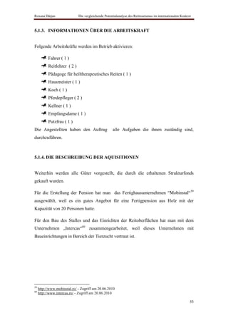 Roxana Dârjan                 Die vergleichende Potentialanalyse des Reittourismus im internationalen Kontext



5.1.3. INFORMATIONEN ÜBER DIE ARBEITSKRAFT


Folgende Arbeitskräfte werden im Betrieb aktivieren:

           Fahrer ( 1 )
           Reitlehrer ( 2 )
           Pädagoge für heiltherapeutisches Reiten ( 1 )
           Hausmeister ( 1 )
           Koch ( 1 )
           Pferdepfleger ( 2 )
           Kellner ( 1 )
           Empfangsdame ( 1 )
           Putzfrau ( 1 )
Die Angestellten haben den Auftrag                    alle Aufgaben die ihnen zuständig sind,
durchzuführen.



5.1.4. DIE BESCHREIBUNG DER AQUISITIONEN


Weiterhin werden alle Güter vorgestellt, die durch die erhaltenen Strukturfonds
gekauft wurden.

Für die Erstellung der Pension hat man das Fertighausunternehmen “Mobinstal“59
ausgewählt, weil es ein gutes Angebot für eine Fertigpension aus Holz mit der
Kapazität von 20 Personen hatte.

Für den Bau des Stalles und das Einrichten der Reitoberflächen hat man mit dem
Unternehmen „Intercas“60 zusammengearbeitet, weil dieses Unternehmen mit
Baueinrichtungen in Bereich der Tierzucht vertraut ist.




59
     http://www.mobinstal.ro/ - Zugriff am 20.06.2010
60
     http://www.intercas.ro/ - Zugriff am 20.06.2010

                                                                                                            53
 
