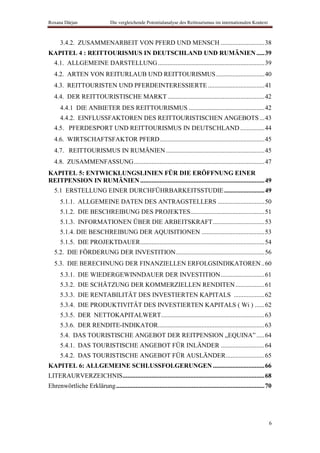 Roxana Dârjan                    Die vergleichende Potentialanalyse des Reittourismus im internationalen Kontext



      3.4.2. ZUSAMMENARBEIT VON PFERD UND MENSCH ........................... 38
KAPITEL 4 : REITTOURISMUS IN DEUTSCHLAND UND RUMÄNIEN ..... 39
   4.1. ALLGEMEINE DARSTELLUNG .................................................................. 39
   4.2. ARTEN VON REITURLAUB UND REITTOURISMUS .............................. 40
   4.3. REITTOURISTEN UND PFERDEINTERESSIERTE ................................... 41
   4.4. DER REITTOURISTISCHE MARKT ............................................................ 42
      4.4.1 DIE ANBIETER DES REITTOURISMUS ............................................... 42
      4.4.2. EINFLUSSFAKTOREN DES REITTOURISTISCHEN ANGEBOTS ... 43
   4.5. PFERDESPORT UND REITTOURISMUS IN DEUTSCHLAND ............... 44
   4.6. WIRTSCHAFTSFAKTOR PFERD ................................................................. 45
   4.7. REITTOURISMUS IN RUMÄNIEN ............................................................. 45
   4.8. ZUSAMMENFASSUNG ................................................................................. 47
KAPITEL 5: ENTWICKLUNGSLINIEN FÜR DIE ERÖFFNUNG EINER
REITPENSION IN RUMÄNIEN ............................................................................. 49
   5.1 ERSTELLUNG EINER DURCHFÜHRBARKEITSSTUDIE ......................... 49
      5.1.1. ALLGEMEINE DATEN DES ANTRAGSTELLERS ............................. 50
      5.1.2. DIE BESCHREIBUNG DES PROJEKTES.............................................. 51
      5.1.3. INFORMATIONEN ÜBER DIE ARBEITSKRAFT ................................ 53
      5.1.4. DIE BESCHREIBUNG DER AQUISITIONEN ....................................... 53
      5.1.5. DIE PROJEKTDAUER ............................................................................. 54
   5.2. DIE FÖRDERUNG DER INVESTITION ....................................................... 56
   5.3. DIE BERECHNUNG DER FINANZIELLEN ERFOLGSINDIKATOREN .. 60
      5.3.1. DIE WIEDERGEWINNDAUER DER INVESTITION ........................... 61
      5.3.2. DIE SCHÄTZUNG DER KOMMERZIELLEN RENDITEN .................. 61
      5.3.3. DIE RENTABILITÄT DES INVESTIERTEN KAPITALS ................... 62
      5.3.4. DIE PRODUKTIVITÄT DES INVESTIERTEN KAPITALS ( Wi ) ...... 62
      5.3.5. DER NETTOKAPITALWERT ................................................................ 63
      5.3.6. DER RENDITE-INDIKATOR.................................................................. 63
      5.4. DAS TOURISTISCHE ANGEBOT DER REITPENSION „EQUINA” ..... 64
      5.4.1. DAS TOURISTISCHE ANGEBOT FÜR INLÄNDER ........................... 64
      5.4.2. DAS TOURISTISCHE ANGEBOT FÜR AUSLÄNDER ........................ 65
KAPITEL 6: ALLGEMEINE SCHLUSSFOLGERUNGEN ................................ 66
LITERAURVERZEICHNIS ........................................................................................ 68
Ehrenwörtliche Erklärung ............................................................................................ 70




                                                                                                                      6
 