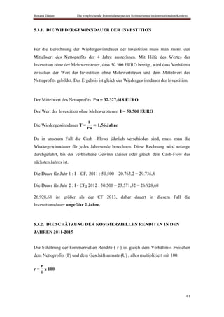 Roxana Dârjan          Die vergleichende Potentialanalyse des Reittourismus im internationalen Kontext



5.3.1. DIE WIEDERGEWINNDAUER DER INVESTITION



Für die Berechnung der Wiedergewinndauer der Investition muss man zuerst den
Mittelwert des Nettoprofits der 4 Jahre ausrechnen. Mit Hilfe des Wertes der
Investition ohne der Mehrwertsteuer, dass 50.500 EURO beträgt, wird dass Verhältnis
zwischen der Wert der Investition ohne Mehrwertsteuer und dem Mittelwert des
Nettoprofits gebildet. Das Ergebnis ist gleich der Wiedergewinndauer der Investition.



Der Mittelwert des Nettoprofits Pм = 32.327,618 EURO

Der Wert der Investition ohne Mehrwertsteuer I = 50.500 EURO


Die Wiedergewinndauer T =            1,56 Jahre


Da in unserem Fall die Cash –Flows jährlich verschieden sind, muss man die
Wiedergewinndauer für jedes Jahresende berechnen. Diese Rechnung wird solange
durchgeführt, bis der verbliebene Gewinn kleiner oder gleich dem Cash-Flow des
nächsten Jahres ist.

Die Dauer für Jahr 1 : I – CF₁ 2011 : 50.500 – 20.763,2 = 29.736,8

Die Dauer für Jahr 2 : I - CF₂ 2012 : 50.500 – 23.571,32 = 26.928,68

26.928,68 ist größer als der CF 2013, daher dauert in diesem Fall die
Investitionsdauer ungefähr 2 Jahre.



5.3.2. DIE SCHÄTZUNG DER KOMMERZIELLEN RENDITEN IN DEN
JAHREN 2011-2015


Die Schätzung der kommerziellen Rendite ( r ) ist gleich dem Verhältniss zwischen
dem Nettoprofits (P) und dem Geschäftsumsatz (U) , alles multipliziert mit 100.


r=    x 100




                                                                                                     61
 
