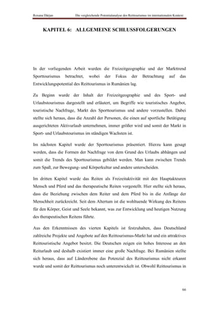 Roxana Dârjan           Die vergleichende Potentialanalyse des Reittourismus im internationalen Kontext



      KAPITEL 6: ALLGEMEINE SCHLUSSFOLGERUNGEN




In der vorliegenden Arbeit wurden die Freizeitgeographie und der Markttrend
Sporttourismus    betrachtet,    wobei       der     Fokus       der     Betrachtung        auf     das
Entwicklungspotential des Reittourismus in Rumänien lag.

Zu Beginn wurde der Inhalt der Freizeitgeographie und des Sport- und
Urlaubstourismus dargestellt und erläutert, um Begriffe wie touristisches Angebot,
touristische Nachfrage, Markt des Sporttourismus und andere vorzustellen. Dabei
stellte sich heraus, dass die Anzahl der Personen, die einen auf sportliche Betätigung
ausgerichteten Aktivurlaub unternehmen, immer größer wird und somit der Markt in
Sport- und Urlaubstourismus im ständigen Wachsten ist.

Im nächsten Kapitel wurde der Sporttourismus präsentiert. Hierzu kann gesagt
werden, dass die Formen der Nachfrage von dem Grund des Urlaubs abhängen und
somit die Trends des Sporttourismus gebildet werden. Man kann zwischen Trends
zum Spaß, zur Bewegung- und Körperkultur und andere unterscheiden.

Im dritten Kapitel wurde das Reiten als Freizeitaktivität mit den Hauptakteuren
Mensch und Pferd und das therapeutische Reiten vorgestellt. Hier stellte sich heraus,
dass die Beziehung zwischen dem Reiter und dem Pferd bis in die Anfänge der
Menschheit zurückreicht. Seit dem Altertum ist die wohltuende Wirkung des Reitens
für den Körper, Geist und Seele bekannt, was zur Entwicklung und heutigen Nutzung
des therapeutischen Reitens führte.

Aus den Erkenntnissen des vierten Kapitels ist festzuhalten, dass Deutschland
zahlreiche Projekte und Angebote auf den Reittourismus-Markt hat und ein attraktives
Reittouristische Angebot besitzt. Die Deutschen zeigen ein hohes Interesse an den
Reiturlaub und deshalb existiert immer eine große Nachfrage. Bei Rumänien stellte
sich heraus, dass auf Länderebene das Potenzial des Reittourismus nicht erkannt
wurde und somit der Reittourismus noch unterentwickelt ist. Obwohl Reittourismus in




                                                                                                      66
 
