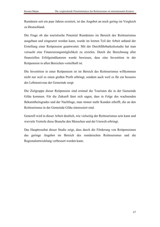 Roxana Dârjan           Die vergleichende Potentialanalyse des Reittourismus im internationalen Kontext



Rumänien seit ein paar Jahren existiert, ist das Angebot an noch gering im Vergleich
zu Deutschland.

Die Frage ob das touristische Potential Rumäniens im Bereich des Reittourismus
ausgebaut und eingesetzt werden kann, wurde im letzten Teil der Arbeit anhand der
Erstellung einer Reitpension geantwortet. Mit der Durchführbarkeitsstudie hat man
versucht eine Finanzierungsmöglichkeit zu erzielen. Durch die Berechnung aller
finanziellen Erfolgsindikatoren wurde bewiesen, dass eine Investition in der
Reitpension in allen Bereichen vorteilhaft ist.

Die Investition in einer Reitpension ist im Bereich des Reittourismus willkommen
nicht nur weil es einen großen Profit erbringt, sondern auch weil es für ein besseres
des Lebensniveau der Gemeinde sorgt.

Die Zielgruppe dieser Reitpension sind erstmal die Touristen die in der Gemeinde
Gilău kommen. Für die Zukunft lässt sich sagen, dass in Folge des wachsenden
Bekanntheitsgrades und der Nachfrage, man immer mehr Kunden erhofft, die an den
Reittourismus in der Gemeinde Gilău interessiert sind.

Generell wird in dieser Arbeit deutlich, wie vielseitig der Reittourismus sein kann und
wieviele Vorteile diese Branche den Menschen und der Umwelt erbringt.

Das Hauptresultat dieser Studie zeigt, dass durch die Förderung von Reitpensionen
das geringe Angebot im Bereich des rumänischen Reittourismus und die
Regionalentwicklung verbessert werden kann.




                                                                                                      67
 