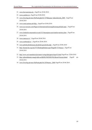Roxana Dârjan               Die vergleichende Potentialanalyse des Reittourismus im internationalen Kontext



    22. www.bte-tourismus.de , Zugriff am 20.06.2010
    23. www.cursbnr.ro/, Zugriff am 20.06.2010
    24. www.fnverlag.de/misc/filePush.php?id=3370&name=Jahresbericht_2009 , Zugriff am
        20.06.2010
    25. www.smul.sachsen.de/lfulg , Zugriff am 20.06.2010

    26. www.ecc-ecocare.com/Pages/ro/Internationalisierungsberatung/default.aspx , Zugriff am
        20.06.2010
    27. www.fondurile-structurale.ro/cod-313-Incurajarea-activitatilor-turistice.htm , Zugriff am
        20.06.2010
    28. www.intercas.ro/ , Zugriff am 20.06.2010

    29. www.mobinstal.ro/ , Zugriff am 20.06.2010

    30. www.pferde-pferderassen.de/pferde-geschichte.php , Zugriff am 20.06.2010
    31. http://faostat.fao.org/site/573/DesktopDefault.aspx?PageID=573#ancor , Zugriff am
        20.06.2010

    32. http://www.uni-mannheim.de/mateo/verlag/dipl/gpreis/kap-01.html Zugriff am: 20.06.2010
    33. http://arbeitsblaetter.stangl-taller.at/BERUFSFINDUNG/Beruf-Freizeit.shtml            Zugriff    am
        20.06.2010
    34. www.fnverlag.de/misc/filePush.php?id=2938name...2008 Zugriff am 20.06.2010




                                                                                                          69
 