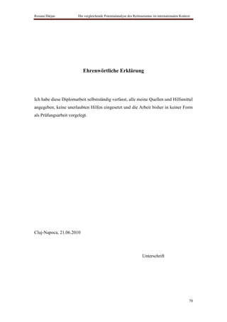 Roxana Dârjan           Die vergleichende Potentialanalyse des Reittourismus im internationalen Kontext




                           Ehrenwörtliche Erklärung




Ich habe diese Diplomarbeit selbstständig verfasst, alle meine Quellen und Hilfsmittel
angegeben, keine unerlaubten Hilfen eingesetzt und die Arbeit bisher in keiner Form
als Prüfungsarbeit vorgelegt.




Cluj-Napoca, 21.06.2010




                                                                     Unterschrift




                                                                                                      70
 