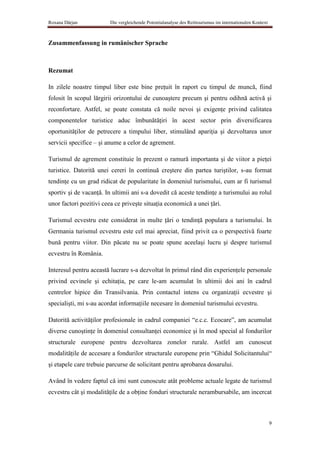 Roxana Dârjan            Die vergleichende Potentialanalyse des Reittourismus im internationalen Kontext



Zusammenfassung in rumänischer Sprache



Rezumat

In zilele noastre timpul liber este bine preţuit în raport cu timpul de muncă, fiind
folosit în scopul lărgirii orizontului de cunoaştere precum şi pentru odihnă activă şi
reconfortare. Astfel, se poate constata că noile nevoi şi exigenţe privind calitatea
componentelor turistice aduc îmbunătăţiri în acest sector prin diversificarea
oportunităţilor de petrecere a timpului liber, stimulând apariţia şi dezvoltarea unor
servicii specifice – şi anume a celor de agrement.

Turismul de agrement constituie în prezent o ramură importanta şi de viitor a pieţei
turistice. Datorită unei cereri în continuă creştere din partea turiştilor, s-au format
tendinţe cu un grad ridicat de popularitate în domeniul turismului, cum ar fi turismul
sportiv şi de vacanţă. In ultimii ani s-a dovedit că aceste tendinţe a turismului au rolul
unor factori pozitivi ceea ce priveşte situaţia economică a unei ţări.

Turismul ecvestru este considerat in multe ţări o tendinţă populara a turismului. In
Germania turismul ecvestru este cel mai apreciat, fiind privit ca o perspectivă foarte
bună pentru viitor. Din păcate nu se poate spune aceelaşi lucru şi despre turismul
ecvestru în România.

Interesul pentru această lucrare s-a dezvoltat în primul rând din experienţele personale
privind ecvinele şi echitaţia, pe care le-am acumulat în ultimii doi ani în cadrul
centrelor hipice din Transilvania. Prin contactul intens cu organizaţii ecvestre şi
specialişti, mi s-au acordat informaţiile necesare în domeniul turismului ecvestru.

Datorită activităţilor profesionale in cadrul companiei “e.c.c. Ecocare”, am acumulat
diverse cunoştinţe în domeniul consultanţei economice şi în mod special al fondurilor
structurale europene pentru dezvoltarea zonelor rurale. Astfel am cunoscut
modalităţile de accesare a fondurilor structurale europene prin “Ghidul Solicitantului“
şi etapele care trebuie parcurse de solicitant pentru aprobarea dosarului.

Având în vedere faptul că imi sunt cunoscute atât probleme actuale legate de turismul
ecvestru cât şi modalităţile de a obţine fonduri structurale nerambursabile, am incercat



                                                                                                           9
 