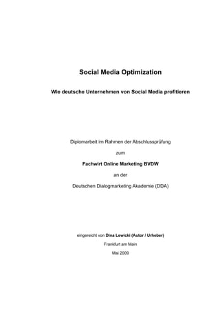 Social Media Optimization

Wie deutsche Unternehmen von Social Media profitieren




       Diplomarbeit im Rahmen der Abschlussprüfung

                             zum

            Fachwirt Online Marketing BVDW

                            an der

        Deutschen Dialogmarketing Akademie (DDA)




         eingereicht von Dina Lewicki (Autor / Urheber)

                       Frankfurt am Main

                           Mai 2009
 