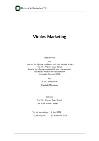 Universit¨t Karlsruhe (TH)
         a




            Virales Marketing



                          Diplomarbeit
                               am
    Lehrstuhl f¨r Informationsdienste und elektronische M¨rkte
               u                                         a
                   Prof. Dr. Andreas Geyer-Schulz
       Institut f¨r Informationswirtschaft und -management
                 u
               Fakult¨t f¨r Wirtschaftswissenschaften
                      a u
                      Universit¨t Karlsruhe (TH)
                               a

                               von
                        Cand. Inform.Wirt
                       Frederik Hermann




                            Betreuer:
                 Prof. Dr. Andreas Geyer-Schulz
                 Dipl.-Phys. Bettina Hoser



            Tag der Anmeldung: 1. Juni 2004
            Tag der Abgabe:         30. November 2004
 