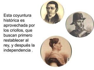 Esta coyuntura
histórica es
aprovechada por
los criollos, que
buscan primero
restablecer al
rey, y después la
independencia .
 