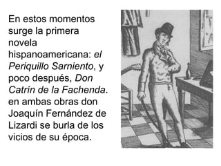 En estos momentos
surge la primera
novela
hispanoamericana: el
Periquillo Sarniento, y
poco después, Don
Catrín de la Fachenda.
en ambas obras don
Joaquín Fernández de
Lizardi se burla de los
vicios de su época.
 