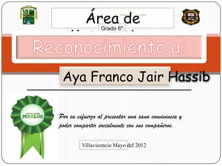 MUNICIPIO DE
VILLAVICENCIO




                    Área de
                   Matemáticas
                                 Grado 6º.




                 Aya Franco Jair Hassib

                Por su esfuerzo al presentar una sana convivencia y
                poder compartir socialmente con sus compañeros.

                         Villavicencio Mayo del 2012
 