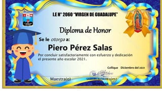 Diploma de Honor
I.E N° 2060 “VIRGEN DE GUADALUPE”
Maestra(o)
Director
SAMUEL ALCALDE LÓPEZ
Piero Pérez Salas
Por concluir satisfactoriamente con esfuerzo y dedicación
el presente año escolar 2021.
Se le otorga a:
Collique Diciembre del 2021
 