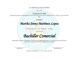 LA REPUBLICA DE COLOMBIA
                                             Y en su nombre


                                       Academia la Salle
AUTORIZADA POR EL MINISTERIO DE EDUCACIÓN NACIONAL, SEGÚN RESOLUCIÓN NO. 2108 DEL 18 DE JUNIO DE
                                             2008

                                             CONFIERE A


                Martha Jenny Martinez Lopez
                          IDENTIFICADO CON T.I NO. 94070901235   DE Bogota

                                            EL TITULO DE



                      Bachiller Comercial
   POR HABER CURSADO Y APROBADO LOS ESTUDIOS CORRESPONDIENTES AL NIVEL DE EDUCACIÓN MEDIA
                     VOCACIONAL, SEGÚN LOS PLANES Y PROGRAMAS VIGENTES



       ____________________                                             _____________________
           RECTOR (A)                                                       SECRETARIO (A)

                              DADO EN BOGOTÁ D.C A 8 DE Febrero DE 2012
 