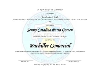 LA REPUBLICA DE COLOMBIA
                                             Y en su nombre


                                       Academia la Salle
AUTORIZADA POR EL MINISTERIO DE EDUCACIÓN NACIONAL, SEGÚN RESOLUCIÓN NO. 2108 DEL 18 DE JUNIO DE
                                             2008

                                             CONFIERE A


                  Jenny Catalina Parra Gomez
                          IDENTIFICADO CON C.C NO. 287589574    DE Bogota

                                            EL TITULO DE



                      Bachiller Comercial
   POR HABER CURSADO Y APROBADO LOS ESTUDIOS CORRESPONDIENTES AL NIVEL DE EDUCACIÓN MEDIA
                     VOCACIONAL, SEGÚN LOS PLANES Y PROGRAMAS VIGENTES



       ____________________                                            _____________________
           RECTOR (A)                                                      SECRETARIO (A)

                              DADO EN BOGOTÁ D.C A 8 DE Febrero DE 2012
 