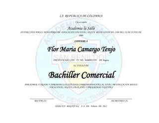LA REPUBLICA DE COLOMBIA
                                             Y en su nombre


                                       Academia la Salle
AUTORIZADA POR EL MINISTERIO DE EDUCACIÓN NACIONAL, SEGÚN RESOLUCIÓN NO. 2108 DEL 18 DE JUNIO DE
                                             2008

                                             CONFIERE A


                     Flor Maria Camargo Tenjo
                          IDENTIFICADO CON T.I NO. 94080912359   DE Bogota

                                            EL TITULO DE



                      Bachiller Comercial
   POR HABER CURSADO Y APROBADO LOS ESTUDIOS CORRESPONDIENTES AL NIVEL DE EDUCACIÓN MEDIA
                     VOCACIONAL, SEGÚN LOS PLANES Y PROGRAMAS VIGENTES



       ____________________                                             _____________________
           RECTOR (A)                                                       SECRETARIO (A)

                              DADO EN BOGOTÁ D.C A 8 DE Febrero DE 2012
 