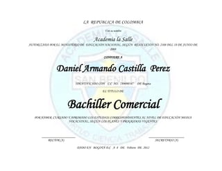 LA REPUBLICA DE COLOMBIA
                                             Y en su nombre


                                       Academia la Salle
AUTORIZADA POR EL MINISTERIO DE EDUCACIÓN NACIONAL, SEGÚN RESOLUCIÓN NO. 2108 DEL 18 DE JUNIO DE
                                             2008

                                             CONFIERE A


               Daniel Armando Castilla Perez
                          IDENTIFICADO CON C.C NO. 789698547    DE Bogota

                                            EL TITULO DE



                      Bachiller Comercial
   POR HABER CURSADO Y APROBADO LOS ESTUDIOS CORRESPONDIENTES AL NIVEL DE EDUCACIÓN MEDIA
                     VOCACIONAL, SEGÚN LOS PLANES Y PROGRAMAS VIGENTES



       ____________________                                            _____________________
           RECTOR (A)                                                      SECRETARIO (A)

                              DADO EN BOGOTÁ D.C A 8 DE Febrero DE 2012
 