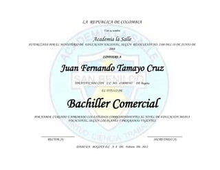 LA REPUBLICA DE COLOMBIA
                                             Y en su nombre


                                       Academia la Salle
AUTORIZADA POR EL MINISTERIO DE EDUCACIÓN NACIONAL, SEGÚN RESOLUCIÓN NO. 2108 DEL 18 DE JUNIO DE
                                             2008

                                             CONFIERE A


                  Juan Fernando Tamayo Cruz
                          IDENTIFICADO CON C.C NO. 458698542    DE Bogota

                                            EL TITULO DE



                      Bachiller Comercial
   POR HABER CURSADO Y APROBADO LOS ESTUDIOS CORRESPONDIENTES AL NIVEL DE EDUCACIÓN MEDIA
                     VOCACIONAL, SEGÚN LOS PLANES Y PROGRAMAS VIGENTES



       ____________________                                            _____________________
           RECTOR (A)                                                      SECRETARIO (A)

                              DADO EN BOGOTÁ D.C A 8 DE Febrero DE 2012
 