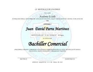 LA REPUBLICA DE COLOMBIA
                                             Y en su nombre


                                       Academia la Salle
AUTORIZADA POR EL MINISTERIO DE EDUCACIÓN NACIONAL, SEGÚN RESOLUCIÓN NO. 2108 DEL 18 DE JUNIO DE
                                             2008

                                             CONFIERE A


                  Juan David Parra Martinez
                          IDENTIFICADO CON T.I NO. 95070401547   DE Bogota

                                            EL TITULO DE



                      Bachiller Comercial
   POR HABER CURSADO Y APROBADO LOS ESTUDIOS CORRESPONDIENTES AL NIVEL DE EDUCACIÓN MEDIA
                     VOCACIONAL, SEGÚN LOS PLANES Y PROGRAMAS VIGENTES



       ____________________                                             _____________________
           RECTOR (A)                                                       SECRETARIO (A)

                              DADO EN BOGOTÁ D.C A 8 DE Febrero DE 2012
 