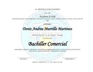 LA REPUBLICA DE COLOMBIA
                                              Y en su nombre


                                        Academia la Salle
AUTORIZADA POR EL MINISTERIO DE EDUCACIÓN NACIONAL, SEGÚN RESOLUCIÓN NO. 2108 DEL 18 DE JUNIO DE
                                             2008

                                              CONFIERE A


              Denis Andrea Murrillo Martinez
                              IDENTIFICADO CON C.C NO. 26585965   DE Bogota

                                             EL TITULO DE



                      Bachiller Comercial
   POR HABER CURSADO Y APROBADO LOS ESTUDIOS CORRESPONDIENTES AL NIVEL DE EDUCACIÓN MEDIA
                     VOCACIONAL, SEGÚN LOS PLANES Y PROGRAMAS VIGENTES



       ____________________                                               _____________________
           RECTOR (A)                                                         SECRETARIO (A)

                              DADO EN BOGOTÁ D.C A 8 DE Feberro DE 2012
 