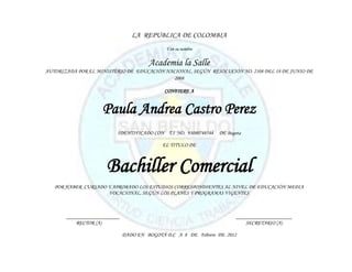 LA REPUBLICA DE COLOMBIA
                                             Y en su nombre


                                       Academia la Salle
AUTORIZADA POR EL MINISTERIO DE EDUCACIÓN NACIONAL, SEGÚN RESOLUCIÓN NO. 2108 DEL 18 DE JUNIO DE
                                             2008

                                             CONFIERE A


                    Paula Andrea Castro Perez
                          IDENTIFICADO CON T.I NO. 93080748544   DE Bogota

                                            EL TITULO DE



                      Bachiller Comercial
   POR HABER CURSADO Y APROBADO LOS ESTUDIOS CORRESPONDIENTES AL NIVEL DE EDUCACIÓN MEDIA
                     VOCACIONAL, SEGÚN LOS PLANES Y PROGRAMAS VIGENTES



       ____________________                                             _____________________
           RECTOR (A)                                                       SECRETARIO (A)

                              DADO EN BOGOTÁ D.C A 8 DE Febrero DE 2012
 