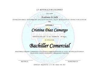 LA REPUBLICA DE COLOMBIA
                                             Y en su nombre


                                       Academia la Salle
AUTORIZADA POR EL MINISTERIO DE EDUCACIÓN NACIONAL, SEGÚN RESOLUCIÓN NO. 2108 DEL 18 DE JUNIO DE
                                             2008

                                             CONFIERE A


                        Cristina Diaz Camargo
                          IDENTIFICADO CON T.I NO. 95040801256   DE Bogota

                                            EL TITULO DE



                      Bachiller Comercial
   POR HABER CURSADO Y APROBADO LOS ESTUDIOS CORRESPONDIENTES AL NIVEL DE EDUCACIÓN MEDIA
                     VOCACIONAL, SEGÚN LOS PLANES Y PROGRAMAS VIGENTES



       ____________________                                             _____________________
           RECTOR (A)                                                       SECRETARIO (A)

                              DADO EN BOGOTÁ D.C A 8 DE Febrero DE 2012
 