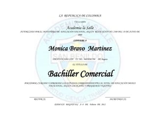 LA REPUBLICA DE COLOMBIA
                                             Y en su nombre


                                       Academia la Salle
AUTORIZADA POR EL MINISTERIO DE EDUCACIÓN NACIONAL, SEGÚN RESOLUCIÓN NO. 2108 DEL 18 DE JUNIO DE
                                             2008

                                             CONFIERE A


                      Monica Bravo Martinez
                          IDENTIFICADO CON T.I NO. 94050265784   DE Bogota

                                            EL TITULO DE



                      Bachiller Comercial
   POR HABER CURSADO Y APROBADO LOS ESTUDIOS CORRESPONDIENTES AL NIVEL DE EDUCACIÓN MEDIA
                     VOCACIONAL, SEGÚN LOS PLANES Y PROGRAMAS VIGENTES



       ____________________                                             _____________________
           RECTOR (A)                                                       SECRETARIO (A)

                              DADO EN BOGOTÁ D.C A 8 DE Febrero DE 2012
 